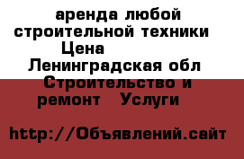 аренда любой строительной техники › Цена ­ 12 000 - Ленинградская обл. Строительство и ремонт » Услуги   